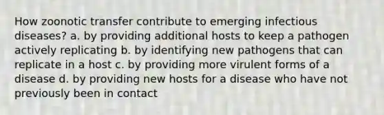 How zoonotic transfer contribute to emerging infectious diseases? a. by providing additional hosts to keep a pathogen actively replicating b. by identifying new pathogens that can replicate in a host c. by providing more virulent forms of a disease d. by providing new hosts for a disease who have not previously been in contact