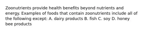 Zoonutrients provide health benefits beyond nutrients and energy. Examples of foods that contain zoonutrients include all of the following except: A. dairy products B. fish C. soy D. honey bee products