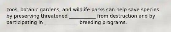 zoos, botanic gardens, and wildlife parks can help save species by preserving threatened ___________ from destruction and by participating in ______________ breeding programs.