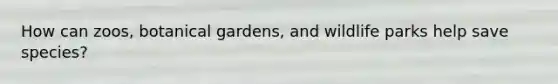 How can zoos, botanical gardens, and wildlife parks help save species?