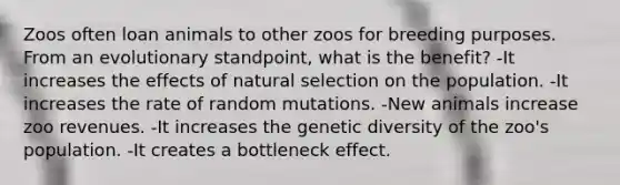 Zoos often loan animals to other zoos for breeding purposes. From an evolutionary standpoint, what is the benefit? -It increases the effects of natural selection on the population. -It increases the rate of random mutations. -New animals increase zoo revenues. -It increases the genetic diversity of the zoo's population. -It creates a bottleneck effect.