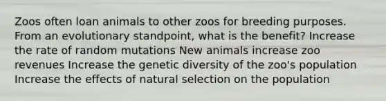 Zoos often loan animals to other zoos for breeding purposes. From an evolutionary standpoint, what is the benefit? Increase the rate of random mutations New animals increase zoo revenues Increase the genetic diversity of the zoo's population Increase the effects of natural selection on the population