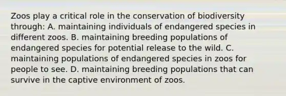 Zoos play a critical role in the conservation of biodiversity through: A. maintaining individuals of endangered species in different zoos. B. maintaining breeding populations of endangered species for potential release to the wild. C. maintaining populations of endangered species in zoos for people to see. D. maintaining breeding populations that can survive in the captive environment of zoos.