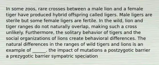 In some zoos, rare crosses between a male lion and a female tiger have produced hybrid offspring called ligers. Male ligers are sterile but some female ligers are fertile. In the wild, lion and tiger ranges do not naturally overlap, making such a cross unlikely. Furthermore, the solitary behavior of tigers and the <a href='https://www.questionai.com/knowledge/kvNZfirg0w-social-organizations' class='anchor-knowledge'>social organizations</a> of lions create behavioral differences. The natural differences in the ranges of wild tigers and lions is an example of ______. the impact of mutations a postzygotic barrier a prezygotic barrier sympatric speciation