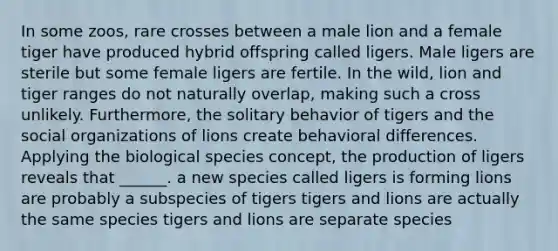 In some zoos, rare crosses between a male lion and a female tiger have produced hybrid offspring called ligers. Male ligers are sterile but some female ligers are fertile. In the wild, lion and tiger ranges do not naturally overlap, making such a cross unlikely. Furthermore, the solitary behavior of tigers and the social organizations of lions create behavioral differences. Applying the biological species concept, the production of ligers reveals that ______. a new species called ligers is forming lions are probably a subspecies of tigers tigers and lions are actually the same species tigers and lions are separate species