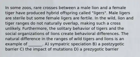 In some zoos, rare crosses between a male lion and a female tiger have produced hybrid offspring called "ligers". Male ligers are sterile but some female ligers are fertile. In the wild, lion and tiger ranges do not naturally overlap, making such a cross unlikely. Furthermore, the solitary behavior of tigers and the social organizations of lions create behavioral differences. The natural difference in the ranges of wild tigers and lions is an example of _______. A) sympatric speciation B) a postzygotic barrier C) the impact of mutations D) a prezygotic barrier