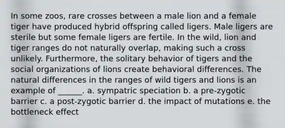 In some zoos, rare crosses between a male lion and a female tiger have produced hybrid offspring called ligers. Male ligers are sterile but some female ligers are fertile. In the wild, lion and tiger ranges do not naturally overlap, making such a cross unlikely. Furthermore, the solitary behavior of tigers and the <a href='https://www.questionai.com/knowledge/kvNZfirg0w-social-organizations' class='anchor-knowledge'>social organizations</a> of lions create behavioral differences. The natural differences in the ranges of wild tigers and lions is an example of ______. a. sympatric speciation b. a pre-zygotic barrier c. a post-zygotic barrier d. the impact of mutations e. the bottleneck effect