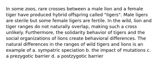 In some zoos, rare crosses between a male lion and a female tiger have produced hybrid offspring called "ligers". Male ligers are sterile but some female ligers are fertile. In the wild, lion and tiger ranges do not naturally overlap, making such a cross unlikely. Furthermore, the solidarity behavior of tigers and the social organizations of lions create behavioral differences. The natural differences in the ranges of wild tigers and lions is an example of a. sympatric speciation b. the impact of mutations c. a prezygotic barrier d. a postzygotic barrier