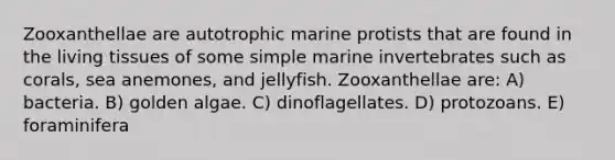 Zooxanthellae are autotrophic marine protists that are found in the living tissues of some simple marine invertebrates such as corals, sea anemones, and jellyfish. Zooxanthellae are: A) bacteria. B) golden algae. C) dinoflagellates. D) protozoans. E) foraminifera