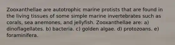 Zooxanthellae are autotrophic marine protists that are found in the living tissues of some simple marine invertebrates such as corals, sea anemones, and jellyfish. Zooxanthellae are: a) dinoflagellates. b) bacteria. c) golden algae. d) protozoans. e) foraminifera.