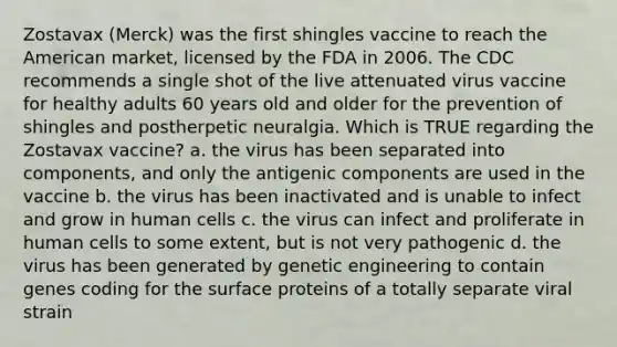 Zostavax (Merck) was the first shingles vaccine to reach the American market, licensed by the FDA in 2006. The CDC recommends a single shot of the live attenuated virus vaccine for healthy adults 60 years old and older for the prevention of shingles and postherpetic neuralgia. Which is TRUE regarding the Zostavax vaccine? a. the virus has been separated into components, and only the antigenic components are used in the vaccine b. the virus has been inactivated and is unable to infect and grow in human cells c. the virus can infect and proliferate in human cells to some extent, but is not very pathogenic d. the virus has been generated by genetic engineering to contain genes coding for the surface proteins of a totally separate viral strain