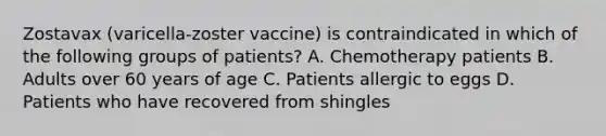 Zostavax (varicella-zoster vaccine) is contraindicated in which of the following groups of patients? A. Chemotherapy patients B. Adults over 60 years of age C. Patients allergic to eggs D. Patients who have recovered from shingles