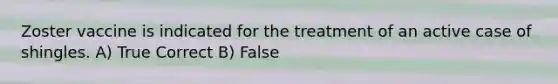 Zoster vaccine is indicated for the treatment of an active case of shingles. A) True Correct B) False