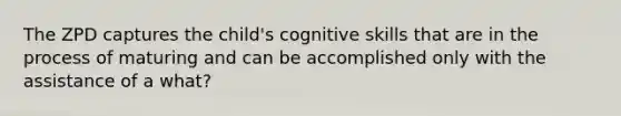 The ZPD captures the child's cognitive skills that are in the process of maturing and can be accomplished only with the assistance of a what?