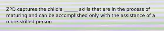 ZPD captures the child's ______ skills that are in the process of maturing and can be accomplished only with the assistance of a more-skilled person