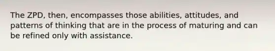 The ZPD, then, encompasses those abilities, attitudes, and patterns of thinking that are in the process of maturing and can be refined only with assistance.