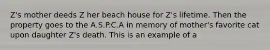 Z's mother deeds Z her beach house for Z's lifetime. Then the property goes to the A.S.P.C.A in memory of mother's favorite cat upon daughter Z's death. This is an example of a