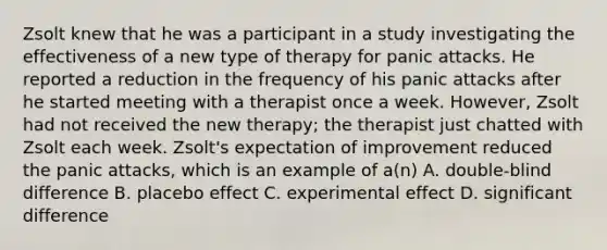 Zsolt knew that he was a participant in a study investigating the effectiveness of a new type of therapy for panic attacks. He reported a reduction in the frequency of his panic attacks after he started meeting with a therapist once a week. However, Zsolt had not received the new therapy; the therapist just chatted with Zsolt each week. Zsolt's expectation of improvement reduced the panic attacks, which is an example of a(n) A. double-blind difference B. placebo effect C. experimental effect D. significant difference