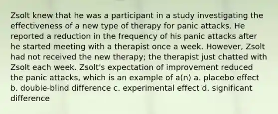 Zsolt knew that he was a participant in a study investigating the effectiveness of a new type of therapy for panic attacks. He reported a reduction in the frequency of his panic attacks after he started meeting with a therapist once a week. However, Zsolt had not received the new therapy; the therapist just chatted with Zsolt each week. Zsolt's expectation of improvement reduced the panic attacks, which is an example of a(n) a. placebo effect b. double-blind difference c. experimental effect d. significant difference