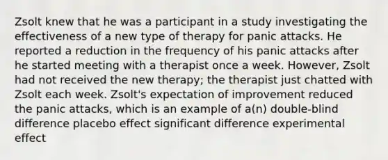 Zsolt knew that he was a participant in a study investigating the effectiveness of a new type of therapy for panic attacks. He reported a reduction in the frequency of his panic attacks after he started meeting with a therapist once a week. However, Zsolt had not received the new therapy; the therapist just chatted with Zsolt each week. Zsolt's expectation of improvement reduced the panic attacks, which is an example of a(n) double-blind difference placebo effect significant difference experimental effect