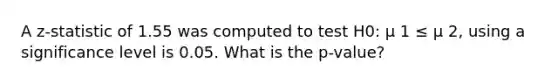 A z-statistic of 1.55 was computed to test H0: µ 1 ≤ µ 2, using a significance level is 0.05. What is the p-value?