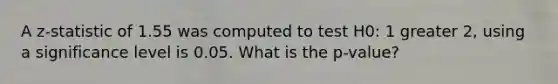 A z-statistic of 1.55 was computed to test H0: 1 greater 2, using a significance level is 0.05. What is the p-value?