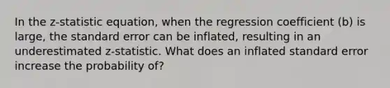 In the z-statistic equation, when the regression coefficient (b) is large, the standard error can be inflated, resulting in an underestimated z-statistic. What does an inflated standard error increase the probability of?