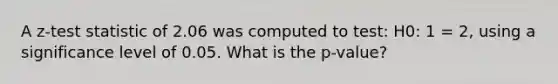 A z-test statistic of 2.06 was computed to test: H0: 1 = 2, using a significance level of 0.05. What is the p-value?