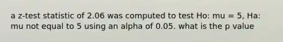 a z-test statistic of 2.06 was computed to test Ho: mu = 5, Ha: mu not equal to 5 using an alpha of 0.05. what is the p value