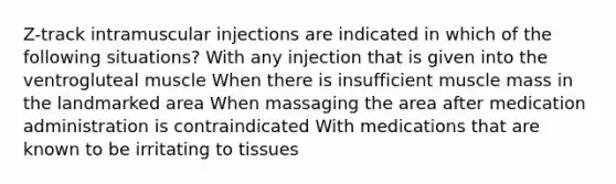 Z-track intramuscular injections are indicated in which of the following situations? With any injection that is given into the ventrogluteal muscle When there is insufficient muscle mass in the landmarked area When massaging the area after medication administration is contraindicated With medications that are known to be irritating to tissues