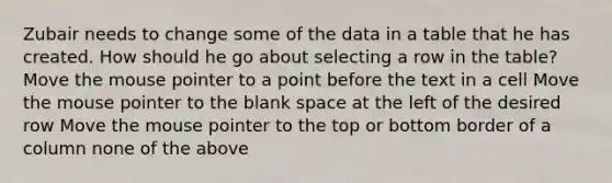 Zubair needs to change some of the data in a table that he has created. How should he go about selecting a row in the table? Move the mouse pointer to a point before the text in a cell Move the mouse pointer to the blank space at the left of the desired row Move the mouse pointer to the top or bottom border of a column none of the above