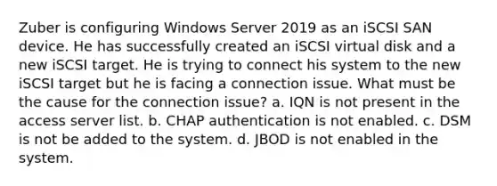 Zuber is configuring Windows Server 2019 as an iSCSI SAN device. He has successfully created an iSCSI virtual disk and a new iSCSI target. He is trying to connect his system to the new iSCSI target but he is facing a connection issue. What must be the cause for the connection issue? a. IQN is not present in the access server list. b. CHAP authentication is not enabled. c. DSM is not be added to the system. d. JBOD is not enabled in the system.