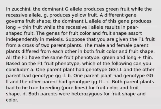 In zucchini, the dominant G allele produces green fruit while the recessive allele, g, produces yellow fruit. A different gene governs fruit shape; the dominant L allele of this gene produces long + thin fruit while the recessive l allele results in pear-shaped fruit. The genes for fruit color and fruit shape assort independently in meiosis. Suppose that you are given the F1 fruit from a cross of two parent plants. The male and female parent plants differed from each other in both fruit color and fruit shape. All the F1 have the same fruit phenotype: green and long + thin. Based on the F1 fruit phenotype, which of the following can you conclude? a. One parent plant had genotype GG LL and the other parent had genotype gg ll. b. One parent plant had genotype GG ll and the other parent had genotype gg LL. c. Both parent plants had to be true breeding (pure lines) for fruit color and fruit shape. d. Both parents were heterozygous for fruit shape and color.