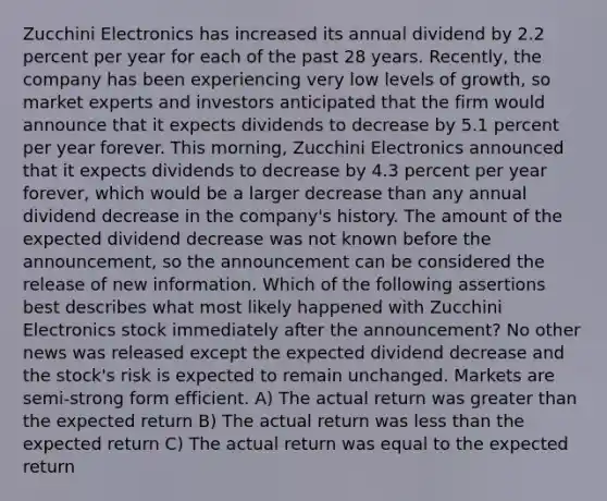 Zucchini Electronics has increased its annual dividend by 2.2 percent per year for each of the past 28 years. Recently, the company has been experiencing very low levels of growth, so market experts and investors anticipated that the firm would announce that it expects dividends to decrease by 5.1 percent per year forever. This morning, Zucchini Electronics announced that it expects dividends to decrease by 4.3 percent per year forever, which would be a larger decrease than any annual dividend decrease in the company's history. The amount of the expected dividend decrease was not known before the announcement, so the announcement can be considered the release of new information. Which of the following assertions best describes what most likely happened with Zucchini Electronics stock immediately after the announcement? No other news was released except the expected dividend decrease and the stock's risk is expected to remain unchanged. Markets are semi-strong form efficient. A) The actual return was greater than the expected return B) The actual return was less than the expected return C) The actual return was equal to the expected return