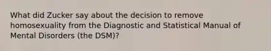 What did Zucker say about the decision to remove homosexuality from the Diagnostic and Statistical Manual of Mental Disorders (the DSM)?