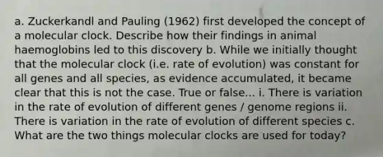 a. Zuckerkandl and Pauling (1962) first developed the concept of a molecular clock. Describe how their findings in animal haemoglobins led to this discovery b. While we initially thought that the molecular clock (i.e. rate of evolution) was constant for all genes and all species, as evidence accumulated, it became clear that this is not the case. True or false... i. There is variation in the rate of evolution of different genes / genome regions ii. There is variation in the rate of evolution of different species c. What are the two things molecular clocks are used for today?