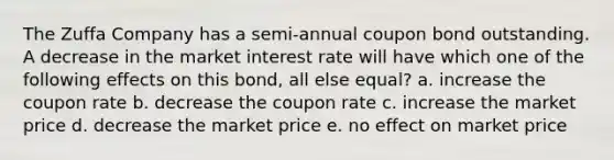 The Zuffa Company has a semi-annual coupon bond outstanding. A decrease in the market interest rate will have which one of the following effects on this bond, all else equal? a. increase the coupon rate b. decrease the coupon rate c. increase the market price d. decrease the market price e. no effect on market price