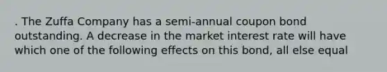 . The Zuffa Company has a semi-annual coupon bond outstanding. A decrease in the market interest rate will have which one of the following effects on this bond, all else equal