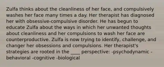 Zulfa thinks about the cleanliness of her face, and compulsively washes her face many times a day. Her therapist has diagnosed her with obsessive-compulsive disorder. He has begun to educate Zulfa about the ways in which her unwanted thoughts about cleanliness and her compulsions to wash her face are counterproductive. Zulfa is now trying to identify, challenge, and changer her obsessions and compulsions. Her therapist's strategies are rooted in the ____ perspective: -psychodynamic -behavioral -cognitive -biological