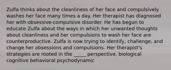 Zulfa thinks about the cleanliness of her face and compulsively washes her face many times a day. Her therapist has diagnosed her with obsessive-compulsive disorder. He has begun to educate Zulfa about the ways in which her unwanted thoughts about cleanliness and her compulsions to wash her face are counterproductive. Zulfa is now trying to identify, challenge, and change her obsessions and compulsions. Her therapist's strategies are rooted in the _____ perspective. biological cognitive behavioral psychodynamic