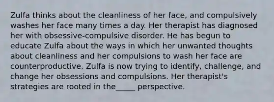 Zulfa thinks about the cleanliness of her face, and compulsively washes her face many times a day. Her therapist has diagnosed her with obsessive-compulsive disorder. He has begun to educate Zulfa about the ways in which her unwanted thoughts about cleanliness and her compulsions to wash her face are counterproductive. Zulfa is now trying to identify, challenge, and change her obsessions and compulsions. Her therapist's strategies are rooted in the_____ perspective.