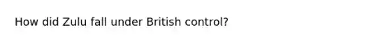 How did Zulu fall under British control?