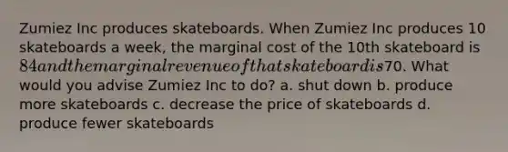 Zumiez Inc produces skateboards. When Zumiez Inc produces 10 skateboards a week, the marginal cost of the 10th skateboard is 84 and the marginal revenue of that skateboard is70. What would you advise Zumiez Inc to do? a. shut down b. produce more skateboards c. decrease the price of skateboards d. produce fewer skateboards