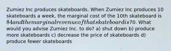 Zumiez Inc produces skateboards. When Zumiez Inc produces 10 skateboards a week, the marginal cost of the 10th skateboard is 84 and the marginal revenue of that skateboard is70. What would you advise Zumiez Inc. to do? a) shut down b) produce more skateboards c) decrease the price of skateboards d) produce fewer skateboards