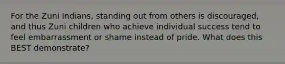For the Zuni Indians, standing out from others is discouraged, and thus Zuni children who achieve individual success tend to feel embarrassment or shame instead of pride. What does this BEST demonstrate?