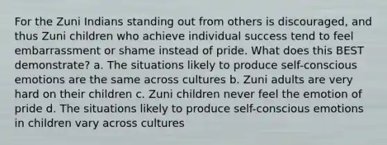 For the Zuni Indians standing out from others is discouraged, and thus Zuni children who achieve individual success tend to feel embarrassment or shame instead of pride. What does this BEST demonstrate? a. The situations likely to produce self-conscious emotions are the same across cultures b. Zuni adults are very hard on their children c. Zuni children never feel the emotion of pride d. The situations likely to produce self-conscious emotions in children vary across cultures