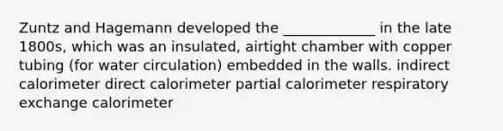 Zuntz and Hagemann developed the _____________ in the late 1800s, which was an insulated, airtight chamber with copper tubing (for water circulation) embedded in the walls. indirect calorimeter direct calorimeter partial calorimeter respiratory exchange calorimeter