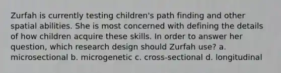 Zurfah is currently testing children's path finding and other spatial abilities. She is most concerned with defining the details of how children acquire these skills. In order to answer her question, which research design should Zurfah use? a. microsectional b. microgenetic c. cross-sectional d. longitudinal