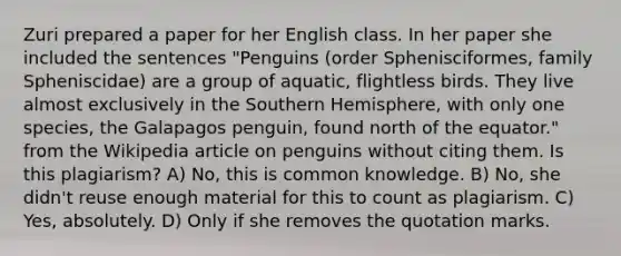 Zuri prepared a paper for her English class. In her paper she included the sentences "Penguins (order Sphenisciformes, family Spheniscidae) are a group of aquatic, flightless birds. They live almost exclusively in the <a href='https://www.questionai.com/knowledge/kqHRTWTiGG-southern-hemisphere' class='anchor-knowledge'>southern hemisphere</a>, with only one species, the Galapagos penguin, found north of the equator." from the Wikipedia article on penguins without citing them. Is this plagiarism? A) No, this is common knowledge. B) No, she didn't reuse enough material for this to count as plagiarism. C) Yes, absolutely. D) Only if she removes the quotation marks.