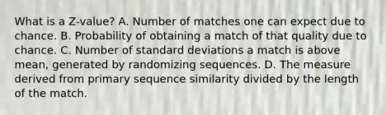 What is a Z-value? A. Number of matches one can expect due to chance. B. Probability of obtaining a match of that quality due to chance. C. Number of standard deviations a match is above mean, generated by randomizing sequences. D. The measure derived from primary sequence similarity divided by the length of the match.